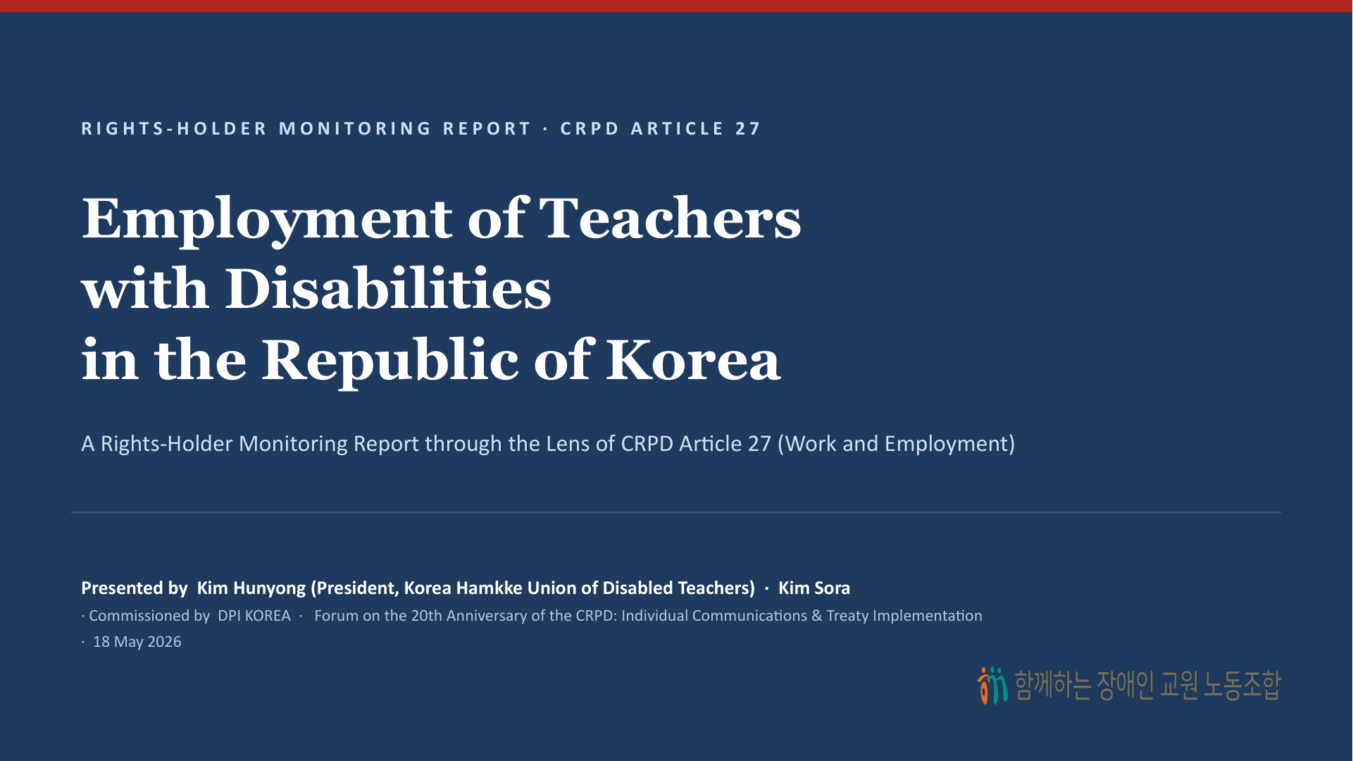 표지 — Employment of Teachers with Disabilities in the Republic of Korea. A Rights-Holder Monitoring Report through the Lens of CRPD Article 27 (Work and Employment). Presented by  Kim Hunyong (President, Korea Hamkke Union of Disabled Teachers)  ·  Kim Sora. Forum on the 20th Anniversary of the CRPD: Individual Communications & Treaty Implementation  ·  18 May 2026.